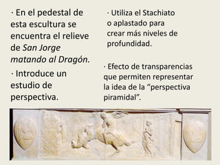 · En el pedestal de     · Utiliza el Stachiato
esta escultura se       o aplastado para
encuentra el relieve    crear más niveles de
                        profundidad.
de San Jorge
matando al Dragón.
                       · Efecto de transparencias
· Introduce un         que permiten representar
estudio de             la idea de la “perspectiva
perspectiva.           piramidal”.
 
