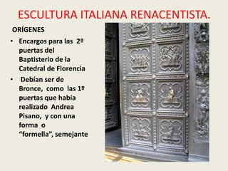 ESCULTURA ITALIANA RENACENTISTA.
ORÍGENES
• Encargos para las 2º
  puertas del
  Baptisterio de la
  Catedral de Florencia
• Debían ser de
  Bronce, como las 1º
  puertas que había
  realizado Andrea
  Pisano, y con una
  forma o
  “formella”, semejante
 
