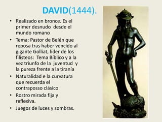 DAVID(1444).
• Realizado en bronce. Es el
  primer desnudo desde el
  mundo romano
• Tema: Pastor de Belén que
  reposa tras haber vencido al
  gigante Golliat, líder de los
  filisteos: Tema Bíblico y a la
  vez triunfo de la juventud y
  la pureza frente a la tiranía
• Naturalidad e la curvatura
  que recuerda el
  contraposso clásico
• Rostro mirada fija y
  reflexiva.
• Juegos de luces y sombras.
 