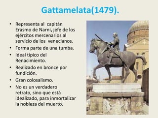 Gattamelata(1479).
• Representa al capitán
  Erasmo de Narni, jefe de los
  ejércitos mercenarios al
  servicio de los venecianos.
• Forma parte de una tumba.
• Ideal típico del
  Renacimiento.
• Realizado en bronce por
  fundición.
• Gran colosalismo.
• No es un verdadero
  retrato, sino que está
  idealizado, para inmortalizar
  la nobleza del muerto.
 