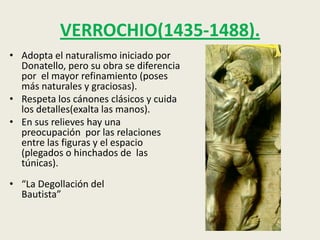 VERROCHIO(1435-1488).
• Adopta el naturalismo iniciado por
  Donatello, pero su obra se diferencia
  por el mayor refinamiento (poses
  más naturales y graciosas).
• Respeta los cánones clásicos y cuida
  los detalles(exalta las manos).
• En sus relieves hay una
  preocupación por las relaciones
  entre las figuras y el espacio
  (plegados o hinchados de las
  túnicas).
• “La Degollación del
  Bautista”
 