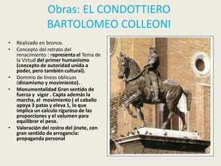 Obras: EL CONDOTTIERO
                 BARTOLOMEO COLLEONI
•   Realizado en bronce.
•   Concepto del retrato del
    renacimiento : representa el Tema de
    la Virtud del primer humanismo
    (concepto de autoridad unida a
    poder, pero también cultural).
•   Dominio de líneas oblicuas
    (dinamismo y movimiento).
•   Monumentalidad Gran sentido de
    fuerza y vigor . Capta además la
    marcha, el movimiento ( el caballo
    apoya 3 patas y eleva 1, lo que
    implica un calculo riguroso de las
    proporciones y el volumen para
    equilibrar el peso.
•   Valoración del rostro del jinete, con
    gran sentido de arrogancia:
    propaganda personal
 