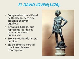 EL DAVID JOVEN(1476).

• Comparación con el David
  de Donatello, pero este
  presenta un joven
  orgulloso.
• Ensalza la hazaña, que
  representa los ideales
  básicos del nuevo
  humanismo.
• Bronce (técnica de la cera
  perdida).
• Eje de simetría vertical
  con líneas oblicuas
  (contraposo).
 