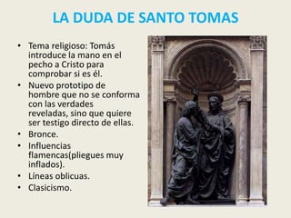 LA DUDA DE SANTO TOMAS
• Tema religioso: Tomás
  introduce la mano en el
  pecho a Cristo para
  comprobar si es él.
• Nuevo prototipo de
  hombre que no se conforma
  con las verdades
  reveladas, sino que quiere
  ser testigo directo de ellas.
• Bronce.
• Influencias
  flamencas(pliegues muy
  inflados).
• Líneas oblicuas.
• Clasicismo.
 