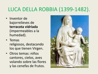 LUCA DELLA ROBBIA (1399-1482).
• Inventor de
  bajorrelieves de
  terracota vidriada
  (impermeables a la
  humedad).
• Temas
  religiosos, destacando
  los que tienen Virgen.
• Otros temas: niños
  cantores, cielos, aves
  volando sobre las flores
  y las cenefas de frutos.
 