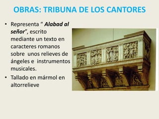 OBRAS: TRIBUNA DE LOS CANTORES
• Representa “ Alabad al
  señor”, escrito
  mediante un texto en
  caracteres romanos
  sobre unos relieves de
  ángeles e instrumentos
  musicales.
• Tallado en mármol en
  altorrelieve
 