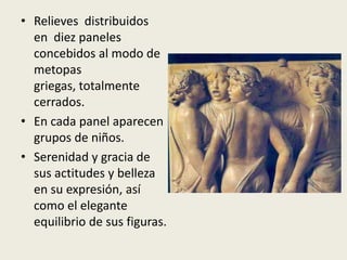 • Relieves distribuidos
  en diez paneles
  concebidos al modo de
  metopas
  griegas, totalmente
  cerrados.
• En cada panel aparecen
  grupos de niños.
• Serenidad y gracia de
  sus actitudes y belleza
  en su expresión, así
  como el elegante
  equilibrio de sus figuras.
 