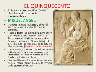 EL QUINQUECENTO
• Es la época de consolidación del
  clasicismo, de obras más
  monumentales.
• MIGUEL ANGEL:.
•    Aunque tb. Era arquitecto y pintor él
    siempre se consideró ante todo un
    escultor..
•    Trabajó todos los materiales, pero sobre
    todo le gustaba el mármol blanco de
    Carrara que él elegía personalmente..
•   Su obra comienza en Florencia bajo el
    patrocinio de los Médicis, donde estudia
    el arte clásico: (Madonna de la escalera).
•    Después viaja a Roma donde forma ya su
    estilo fuerte y vigoroso, basado en su
    “terribilitá”. Estudia anatomía, lo que
    traslada a todas sus obras
•   . En sus últimos años su estilo evoluciona
    hacia el manierismo y anuncia la tensión
    de la escultura barroca.
 
