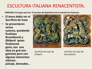 ESCULTURA ITALIANA RENACENTISTA.
  ORÍGENES: Encargos para las 2º puertas del Baptisterio de la Catedral de Florencia.
• El tema debía ser el
  Sacrificio de Isaac
• Se presentaron
  varios
  autores, quedando
  finalistas
  Brunelleschi y
  Ghiberti quien
  finalmente
  ganó, con una
  obra en gral aún                 Sacrificio de Isaac de           Sacrificio de Isaac de
  goticista pero con               Ghiberti                         Brunelleschi
  algunos elementos
  clásicos:
  paisaje, desnudos..
  .
 