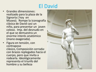 El David
• Grandes dimensiones:
  realizado para la plaza de la
  Signoría ( hoy en
  Museo). Rompe la iconografía
  clásica de David casi un
  niño, para presentar un joven
  coloso. Imp. del desnudo en
  el que se demuestra un
  enorme interés anatómico
  (mano exagerada).
• Figura en tensión, con
  contraposo
  clásico, Composición cerrada:
  con brazos replegados hacia el
  cuerpo, pero que invita a
  rodearla. Ideológicamente
  representa el triunfo del
  hombre y su belleza
 