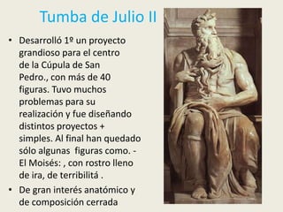 Tumba de Julio II
• Desarrolló 1º un proyecto
  grandioso para el centro
  de la Cúpula de San
  Pedro., con más de 40
  figuras. Tuvo muchos
  problemas para su
  realización y fue diseñando
  distintos proyectos +
  simples. Al final han quedado
  sólo algunas figuras como. -
  El Moisés: , con rostro lleno
  de ira, de terribilitá .
• De gran interés anatómico y
  de composición cerrada
 