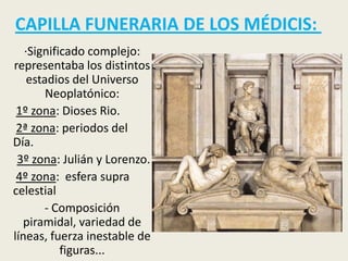 CAPILLA FUNERARIA DE LOS MÉDICIS:
   ·Significado complejo:
representaba los distintos
    estadios del Universo
        Neoplatónico:
 1º zona: Dioses Rio.
 2ª zona: periodos del
Día.
 3º zona: Julián y Lorenzo.
 4º zona: esfera supra
celestial
       - Composición
  piramidal, variedad de
líneas, fuerza inestable de
           figuras...
 