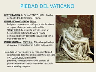 PIEDAD DEL VATICANO
IDENTIFICACION: La Piedad” (1497-1500) – Basílica
   de San Pedro del Vaticano – Roma.
ANALISIS ICONOGRAFICO: TEMA:
   Religioso, representa a la Virgen sosteniendo en
   su regazo el cuerpo muerto de su hijo.
   SIGNIFICADO: Representa a Cristo como un
   héroe clásico, la figura de María resulta
   demasiado joven y contrasta su juventud con la
   madurez de su hijo
ANALISIS FORMAL: MATERIAL: Miguel Ángel trabaja
   el mármol creando formas fluidas y dinámicas.

· Introduce un nuevo criterio de monumentalidad
     característico del estilo alto renacentista del siglo
     XVI. COMPOSICIÓN: Esquema
     piramidal, composición cerrada, destaca el
     planteamiento del cuerpo inerte de Cristo, con
     sensación de gran peso
 