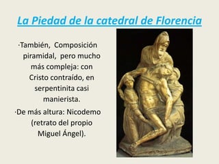 La Piedad de la catedral de Florencia
·También, Composición
  piramidal, pero mucho
     más compleja: con
    Cristo contraído, en
      serpentinita casi
         manierista.
·De más altura: Nicodemo
     (retrato del propio
       Miguel Ángel).
 