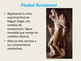 Piedad Rondanini
• Representa la crisis
  espiritual final de
  Miguel Ángel, con
  cambios de
  composición, figura
  inestable que rompe los
  modelos clásicos.
• Obra ya más cercana a
  sus características
  manieristas.
 