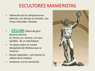 ESCULTORES MANIERISTAS
• Valoración de las composiciones
  abiertas y las formas en tensión, con
  líneas retorcidas. Destaca:


•  - CELLINI: Obras de gran
  dominio técnico
  ej. Perseo, en bronce, a la cera
  perdida, de un solo bloque.
• Se apoya sobre el cuerpo
  decapitado de Medusa que se
  retuerce.
• Brazos separados , uno levanta la
  cabeza de la medusa.
• Anatomía, Curva manierista
 