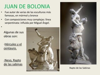 JUAN DE BOLONIA
• Fue autor de varias de las esculturas más
  famosas, en mármol y bronce
• Con composiciones muy complejas: línea
  serpentinata: influida por Miguel Ángel.
•
  Algunas de sus
  obras son:

  ·Hércules y el
  centauro.


  ·Neso, Rapto
  de las sabinas
                                              Rapto de las Sabinas
 