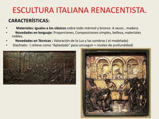 ESCULTURA ITALIANA RENACENTISTA.
    CARACTERÍSTICAS:
•      Materiales: iguales a los clásicos sobre todo mármol y bronce. A veces , madera.
•      Novedades en lenguaje: Proporciones, Composiciones simples, belleza, materiales
     nobles.
•      Novedades en Técnicas : Valoración de la Luz y las sombras ( el modelado)
•    Stachiato: ( relieve como “Aplastado” para conseguir + niveles de profundidad)
 