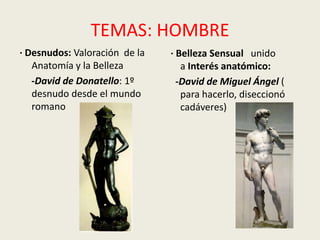 TEMAS: HOMBRE
· Desnudos: Valoración de la   · Belleza Sensual unido
   Anatomía y la Belleza          a Interés anatómico:
   -David de Donatello: 1º       -David de Miguel Ángel (
   desnudo desde el mundo         para hacerlo, diseccionó
   romano                         cadáveres)
 