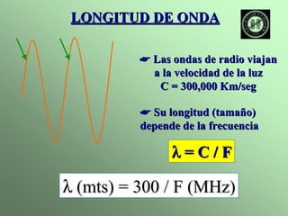 LONGITUD DE ONDA 
☛ Las ondas de radio viajan 
a la velocidad de la luz 
C = 300,000 Km/seg 
☛ Su longitud (tamaño) 
depende de la frecuencia 
λλ = C / F 
λλ (mts) = 300 / F (MHz) 
 