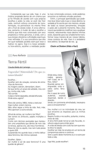 Compreenda que sua vida, hoje, é uma          la mais sintonizada conosco, onde podemos
história projetada dentro de um cinema que        encontrar as melhores virtudes possíveis.
já foi filmado de acordo com suas próprias            Enfim, o principal aprendizado que pode-
escolhas e ações na vida; se você não fizer       mos levar disso tudo é que o nosso destino na
nada, nenhum esforço consciente de trans-         verdade já foi escrito por nós mesmos, através
formação, irá permanecer no mesmo filme           de todos os nossos pensamentos, emoções
até o final da sessão (vida). A única alterna-    e ações até o presente momento. Mas a boa
tiva, portanto, é mudar de sala e escolher a      nova é que podemos modificar isso a qualquer
história que está mais sintonizada com seus       instante, reescrevendo nosso destino infinitas
propósitos e metas genuínas, e ainda, com a       vezes, bastando para isso simplesmente trans-
sua energia vibratória e afinidades espirituais   formar nossa maneira de ser, nossos hábitos,
mais refinadas. É a sua consciência que dita      nossa conduta de vida. Esse é o verdadeiro
em qual realidade paralela você quer estar e      livre-arbítrio. Só depende de nós. PP
habitar no agora. Esse é o nosso verdadei-
ro livre-arbítrio, escolher a realidade parale-      Chaim ve’Shalom (Vida e Paz!)



     Para Refletir


Terra Fértil
Claudia Baldo de Camargo

Engravidar? Maternidade? Do que es-
tamos falando?                                    Onde estou nesta
                                                  cadeia     geracio-
Escolhas...                                       nal? Casar, ter fi-
Escolher vem do coração, conversa de entra-       lhos, netos?
nhas do feminino.                                 Quando penso em
As imagens cobram, demandam, ditam.               engravidar, sinto o
Sei que tenho um prazo de validade, meu cor-      útero como Terra
po, minha vida, tudo.                             Fértil?
Tão corrido.                                      Ele é capaz de nutrir,
Corpo e mente separados, estrada bifurcada.       acalentar,     estando
Onde estou agora?                                 disponível, dando e
                                                  doando.
Plano de carreira, MBA, metas a executar.         Sendo um continente almofadado, necessário
Hoje mulher, ontem menina.                        para o enraizamento?
Meu olhar segue a linha da vida. Avó, mãe,
filha apontam a outra estrada.                    Sou mulher e é na intimidade do meu ser
                                                  que encontro as respostas para as minhas
Afinal de contas, ser mulher é ter filho?         escolhas.
São tantos os atributos, papéis múltiplos a       Respiro fundo e me acolho, pulsante, criativa,
cumprir.                                          cheia de vida.
Conto com técnicas avançadas que manipu-          A terra fértil pode tornar-se solo fecundo, in-
lam uma ampulheta que dentro de mim não           vólucro seguro para então gerar.
se renova, apenas vira, são meus hormônios.       A união do desejo com o ato faz com que exis-
Posso ter isto ou aquilo, mas nem tudo posso      ta ética na opção.
e quero SER.                                      Escolher ser mãe me envolve em um termo de
Surpreendo-me quando toco a minha delica-         compromisso eterno e contínuo.
deza feminina, tão íntima e pessoal.              Serei a partir deste momento eu e o outro por
                                                  toda a vida.
Escolher...Optar...
Ser mulher é ser do sexo feminino? É uma          Sigo feliz, pude escolher!
quetão de gênero?

                                                                                             15
 
