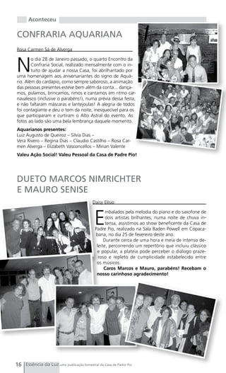 Aconteceu

CONFRARIA AQUARIANA
Rosa Carmen Sá de Alverga



N
        o dia 28 de Janeiro passado, o quarto Encontro da
        Confraria Social, realizado mensalmente com o in-
        tuito de ajudar a nossa Casa, foi abrilhantado por
uma homenagem aos aniversariantes do signo de Aquá-
rio. Além do cardápio, como sempre saboroso, a animação
das pessoas presentes esteve bem além da conta... dança-
mos, pulamos, brincamos, rimos e cantamos em ritmo car-
navalesco (inclusive o parabéns!), numa prévia dessa festa,
e não faltaram máscaras e lantejoulas! A alegria de todos
foi contagiante e deu o tom da noite, inesquecível para os
que participaram e curtiram o Alto Astral do evento. As
fotos ao lado são uma bela lembrança daquele momento.
Aquarianos presentes:
Luiz Augusto de Queiroz – Silvia Dias –
Vera Rivero – Regina Dias – Claudio Castilho – Rosa Car-
men Alverga – Elizabeth Vasconcellos – Mirian Valente
Valeu Ação Social! Valeu Pessoal da Casa de Padre Pio!




DUETO MARCOS NIMRICHTER
E MAURO SENISE
                                          Daisy Elísio



                                           E
                                                 mbalados pela melodia do piano e do saxofone de
                                                 dois artistas brilhantes, numa noite de chuva in-
                                                 tensa, assistimos ao show beneficente da Casa de
                                           Padre Pio, realizado na Sala Baden Powell em Copaca-
                                           bana, no dia 25 de fevereiro deste ano.
                                                Durante cerca de uma hora e meia de intenso de-
                                            leite, percorrendo um repertório que incluiu clássico
                                            e popular, a plateia pode perceber o diálogo praze-
                                             roso e repleto de cumplicidade estabelecido entre
                                            os músicos.
                                                Caros Marcos e Mauro, parabéns! Recebam o
                                            nosso carinhoso agradecimento!




16 Essência da Luz uma publicação bimestral da Casa de Padre Pio
 