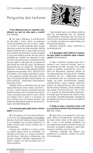 Dúvidas e questões



Perguntas dos Leitores


    P. Faz diferença para os espíritos acre-
ditarem ou não na vida após a morte?                      Cabe ressaltar que o uso dessas essências
(Ivan Alverga)                                        deve ser acompanhado por um profissio-
                                                      nal qualificado. Precisamos agir com elas da
    R. Faz toda a diferença. O conhecimento           mesma forma que fazemos quando tomamos
da vida após a morte, como um prolonga-               um remédio, que deve ser usado sempre com
mento da existência da vida na Terra, colabo-         orientação do médico.
ra e muito no auxílio prestado pelos amigos               Namastê. (Marcitta Ayres, Enfermeira e
espirituais quando da desencarnação. Muitos           Aromoterapeuta)
espíritos desencarnam e não se dão conta de
que mudaram de dimensão, ficando aturdidos                P. A passagem pelo Umbral é necessá-
e muito perturbados quando não são vistos e           ria para todos os espíritos após o desen-
atendidos por aqueles que deixaram no pla-            carne? (Ethel Davidson)
no físico. Quando temos o conhecimento das
leis que regem a vida espiritual, ao passarmos            R. Não. Conforme o próprio nome diz, o
pelo estado da morte do corpo, naturalmente           Umbral é uma “porta de entrada” para ou-
passaremos por um estado de “perturbação              tra dimensão da vida, mas para uma região
espiritual”, conforme é colocado pelo Espíritos       aonde os espíritos encontram-se numa sin-
Superiores nas questões 163 e 164 de O Livro          tonia de desarmonia espiritual. Muitos de
dos Espíritos. Esse estado assemelha-se àque-         nós desenvolvemos ao longo do dia “estados
le que passamos quando dormimos fora de               umbralinos de ser”, acalentando emoções
casa e ao acordarmos pela manhã ficamos um            e sentimentos que nos sintonizam com essa
pouco confusos: - Onde estou? Aonde dormi?            região, tais como: ressentimentos, revoltas,
Que lugar é esse?                                     inconformismos, raivas, mágoas, desânimo,
    Quando temos a consciência de que esse            tristeza. Ao desencarnarmos, por uma ques-
lugar pode não ser mais a nossa “casa física”,        tão de sintonia vibratória, somos atraídos para
ou seja, o corpo, teremos consciência de que          essa região. Emmanuel diz que “céu e infer-
desencarnamos e com o conhecimento dos re-            no é questão de direcionamento espiritual”.
cursos necessários para permitir que o auxílio        A direção quem dá somos nós, todos os dias,
nos chegue como a prece e a confiança no              por escolha. (Danielle Monjardim, advogada e
Amor de Deus que nos ampara sempre, esse              divulgadora da Doutrina Espírita no estado do
estado de perturbação pode ser de pouca du-           Rio de Janeiro)
ração. (Danielle Monjardim)
                                                         P. Onde se situa a fronteira entre a Fé
  P. A Aromoterapia pode tratar a Ansie-              e a consciência divina? Essa fronteira exis-
dade? (Daisy Elísio)                                  te? (José Caldas)

    R. Com certeza, sim! A escritora Shirley Pri-        R. José, essa é uma pergunta muito com-
ce, em seu livro Aromoterapia e as Emoções,           plexa, difícil e principalmente, fazendo parte
descreve muito bem todos as nossas emoções            da seara divina, talvez só Ele possa respon-
e sua correlação com os óleos essenciais, in-         der... Como é uma questão instigante, fica
clusive citando casos clínicos tratados com a         em suspenso para todos pensarem e cada um
Aromoterapia.                                         encontrar sua própria resposta e, quem sabe,
    Aromas que trabalham o chacra cardía-             transpor a fronteira, caso ela exista.
co, podem ajudar muito na ansiedade. Um                  Aceitamos respostas dos leitores para
exemplo muito bom é a Sinergia (combina-              publicarmos no próximo número do jornal.
ção) de Rosa, Calêndula e Manjericão, que             (A Coordenação)
quando também colocado topicamente no
chacra cardíaco (no meio do peito) tem um
efeito excelente.


18 Essência da Luz uma publicação bimestral da Casa de Padre Pio
 