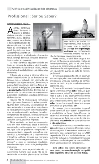 Ciência e Espiritualidade nas empresas


Profissional : Ser ou Saber?
Emmanuel Lopes Passos



A
        ciência contempo-
        rânea limita-se a
        garantir a possibili-
dade de proceder constan-
temente a novas observa-
ções, a novas experiências                                            (não existem as teorias cor-
e às interpretações dos da-                                           respondentes), mas é possível
dos empíricos e dos resul-                                            pressupor neles a existência
tados da investigação em                                              de um tipo de organização
geral. Seguindo essa linha,                                           intrínseca ao conhecimento
apresentamos adiante um                                               envolvido, embora não se te-
resumo de alguns resultados das observações           nha fácil acesso a essa organização.
feitas ao longo de nossas atividades de consul-           Neste sentido, a idéia desse artigo é tra-
toria em diversas empresas.                           zer um conhecimento estruturado relativo ao
    As “leis” científicas adquirem validade, em       homem-profissional, pois se há uma forma
todos os campos da análise e da interpreta-           intrínseca de organização no domínio do co-
ção, da matemática às ciências sociais, através       nhecimento factual especializado, há também
de estudos de probabilidades e da elaboração          um equivalente quando se trata do homem-
de normas.                                            profissional.
    Ciência não se reduz a observar atos e a              O mérito do especialista está em desenvol-
tentar correlacioná-los (o ser humano se re-          ver uma aguçada capacidade de observação
laciona com a realidade por intermédio da             em relação a uma área específica do conheci-
percepção dos órgãos sensores). Entretanto, é         mento, de modo a obter conclusões corretas
preciso fazer conjecturas sobre os fatos e so-        sobre essa área.
bre possíveis interligações, para além do que             O desenvolvimento do homem-profissional
é perceptível pelos sentidos, de modo que se          opera-se em duas linhas: saber e ser, as quais
possam criar conceitos e tais fatos serem com-        devem avançar juntas! Se uma ultrapassar de-
preendidos e explicados através da construção         mais a outra, o seu desenvolvimento dentro
de leis e teorias.                                    e fora da empresa não se fará regularmente,
    Todavia, não há limitação para formulação         pois, cedo ou tarde, deverá deter-se. O grau do
de conjecturas sobre o mundo real empresarial.        saber de um homem-profissional será sempre
Quando bem formuladas, tais conjecturas de-           em função do grau do seu ser.
vem ser testadas e, em caso de sucesso, abrem-            As pessoas, grupos e empresas, em geral,
se novas perspectivas, bem como novos proble-         ainda identificam este “saber” e reconhecem
mas, iniciando outro ciclo, em busca de melhor        a possibilidade de haver níveis diferentes de
compreensão da realidade. Diversos ramos do           saber mais ou menos elevado. Mas não apli-
conhecimento científico, surgidos até hoje, são       cam isso ao ser. Para elas, o ser denota sim-
aplicados com sucesso nas empresas.                   plesmente a existência em contraponto com
    Neste contexto, as técnicas computacio-           a não-existência.
nais têm valor inestimável, desde a teoria da             Não imaginam e não compreendem que o
computação, muito anterior aos computado-             ser pode situar-se em níveis diferentes e incluir
res, que trata de problemas computáveis e             várias categorias. É exatamente isto o que não
não-computáveis, passando pelo cálculo ma-            percebem, não compreendem que o SABER
temático puro e simples até o surgimento da           depende do SER, e a qualidade de ser pode
inteligência artificial, técnicas que tornaram        aumentar inclusive os resultados empresariais e
possível simular e experimentar diversas “con-        melhorar a qualidade geral de suas atividades.
                                                                                                  PP
jecturas” e aferir os respectivos resultados,         Quem sabe não queiram compreender...
contribuindo assim para a solução de proble-
mas gerais.                                              (Este artigo está sendo apresentado em
    Há diversos ramos especializados do co-           duas partes, sua complementação será publi-
nhecimento humano que ainda não se re-                cada na próxima edição do Essência da Luz.)
vestem de um caráter plenamente científico

6   Essência da Luz uma publicação bimestral da Casa de Padre Pio
 