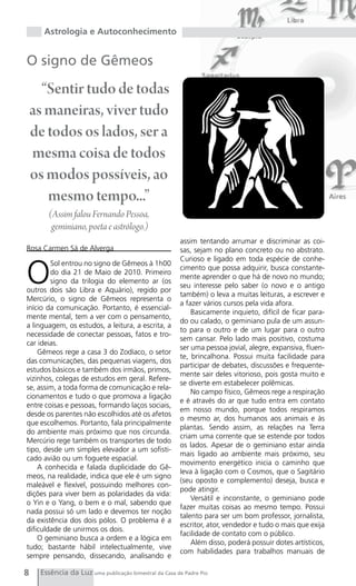 Astrologia e Autoconhecimento


O signo de Gêmeos

      “Sentir tudo de todas
    as maneiras, viver tudo
    de todos os lados, ser a
    mesma coisa de todos
    os modos possíveis, ao
       mesmo tempo...”
        (Assim falou Fernando Pessoa,
         geminiano, poeta e astrólogo.)
                                                       assim tentando arrumar e discriminar as coi-
Rosa Carmen Sá de Alverga                              sas, sejam no plano concreto ou no abstrato.



O
                                                       Curioso e ligado em toda espécie de conhe-
        Sol entrou no signo de Gêmeos à 1h00
                                                       cimento que possa adquirir, busca constante-
        do dia 21 de Maio de 2010. Primeiro
                                                       mente aprender o que há de novo no mundo;
        signo da trilogia do elemento ar (os
                                                       seu interesse pelo saber (o novo e o antigo
outros dois são Libra e Aquário), regido por
                                                       também) o leva a muitas leituras, a escrever e
Mercúrio, o signo de Gêmeos representa o
                                                       a fazer vários cursos pela vida afora.
início da comunicação. Portanto, é essencial-
                                                           Basicamente inquieto, difícil de ficar para-
mente mental, tem a ver com o pensamento,
                                                       do ou calado, o geminiano pula de um assun-
a linguagem, os estudos, a leitura, a escrita, a
                                                       to para o outro e de um lugar para o outro
necessidade de conectar pessoas, fatos e tro-
                                                       sem cansar. Pelo lado mais positivo, costuma
car ideias.
                                                       ser uma pessoa jovial, alegre, expansiva, fluen-
    Gêmeos rege a casa 3 do Zodíaco, o setor
                                                       te, brincalhona. Possui muita facilidade para
das comunicações, das pequenas viagens, dos
                                                       participar de debates, discussões e frequente-
estudos básicos e também dos irmãos, primos,
                                                       mente sair deles vitorioso, pois gosta muito e
vizinhos, colegas de estudos em geral. Refere-
                                                       se diverte em estabelecer polêmicas.
se, assim, a toda forma de comunicação e rela-
                                                           No campo físico, Gêmeos rege a respiração
cionamentos e tudo o que promova a ligação
                                                       e é através do ar que tudo entra em contato
entre coisas e pessoas, formando laços sociais,
                                                       em nosso mundo, porque todos respiramos
desde os parentes não escolhidos até os afetos
                                                       o mesmo ar, dos humanos aos animais e às
que escolhemos. Portanto, fala principalmente
                                                       plantas. Sendo assim, as relações na Terra
do ambiente mais próximo que nos circunda.
                                                       criam uma corrente que se estende por todos
Mercúrio rege também os transportes de todo
                                                       os lados. Apesar de o geminiano estar ainda
tipo, desde um simples elevador a um sofisti-
                                                       mais ligado ao ambiente mais próximo, seu
cado avião ou um foguete espacial.
                                                       movimento energético inicia o caminho que
    A conhecida e falada duplicidade do Gê-
                                                       leva à ligação com o Cosmos, que o Sagitário
meos, na realidade, indica que ele é um signo
                                                       (seu oposto e complemento) deseja, busca e
maleável e flexível, possuindo melhores con-
                                                       pode atingir.
dições para viver bem as polaridades da vida:
                                                           Versátil e inconstante, o geminiano pode
o Yin e o Yang, o bem e o mal, sabendo que
                                                       fazer muitas coisas ao mesmo tempo. Possui
nada possui só um lado e devemos ter noção
                                                       talento para ser um bom professor, jornalista,
da existência dos dois pólos. O problema é a
                                                       escritor, ator, vendedor e tudo o mais que exija
dificuldade de unirmos os dois.
                                                       facilidade de contato com o público.
    O geminiano busca a ordem e a lógica em
                                                           Além disso, poderá possuir dotes artísticos,
tudo; bastante hábil intelectualmente, vive
                                                       com habilidades para trabalhos manuais de
sempre pensando, dissecando, analisando e

8    Essência da Luz uma publicação bimestral da Casa de Padre Pio
 