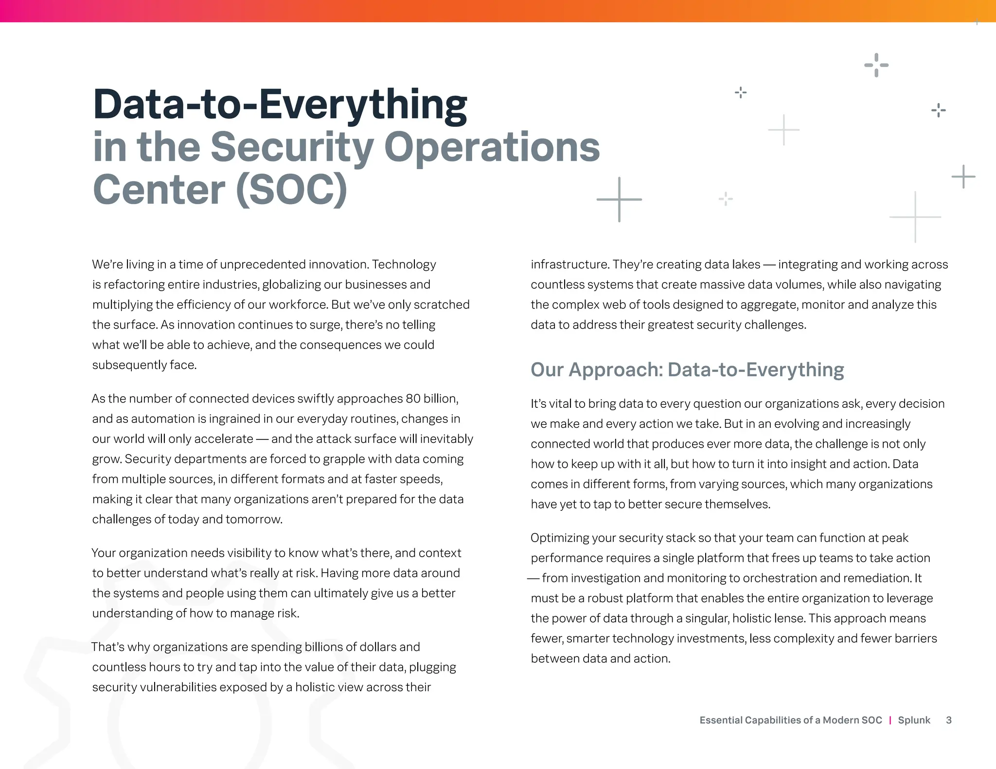 Essential Capabilities of a Modern SOC | Splunk 3
Data-to-Everything
in the Security Operations
Center (SOC)
We’re living in a time of unprecedented innovation. Technology
is refactoring entire industries, globalizing our businesses and
multiplying the efficiency of our workforce. But we’ve only scratched
the surface. As innovation continues to surge, there’s no telling
what we’ll be able to achieve, and the consequences we could
subsequently face.
As the number of connected devices swiftly approaches 80 billion,
and as automation is ingrained in our everyday routines, changes in
our world will only accelerate — and the attack surface will inevitably
grow. Security departments are forced to grapple with data coming
from multiple sources, in different formats and at faster speeds,
making it clear that many organizations aren’t prepared for the data
challenges of today and tomorrow.
Your organization needs visibility to know what’s there, and context
to better understand what’s really at risk. Having more data around
the systems and people using them can ultimately give us a better
understanding of how to manage risk.
That’s why organizations are spending billions of dollars and
countless hours to try and tap into the value of their data, plugging
security vulnerabilities exposed by a holistic view across their
infrastructure. They’re creating data lakes — integrating and working across
countless systems that create massive data volumes, while also navigating
the complex web of tools designed to aggregate, monitor and analyze this
data to address their greatest security challenges.
Our Approach: Data-to-Everything
It’s vital to bring data to every question our organizations ask, every decision
we make and every action we take. But in an evolving and increasingly
connected world that produces ever more data, the challenge is not only
how to keep up with it all, but how to turn it into insight and action. Data
comes in different forms, from varying sources, which many organizations
have yet to tap to better secure themselves.
Optimizing your security stack so that your team can function at peak
performance requires a single platform that frees up teams to take action
— from investigation and monitoring to orchestration and remediation. It
must be a robust platform that enables the entire organization to leverage
the power of data through a singular, holistic lense. This approach means
fewer, smarter technology investments, less complexity and fewer barriers
between data and action.
 