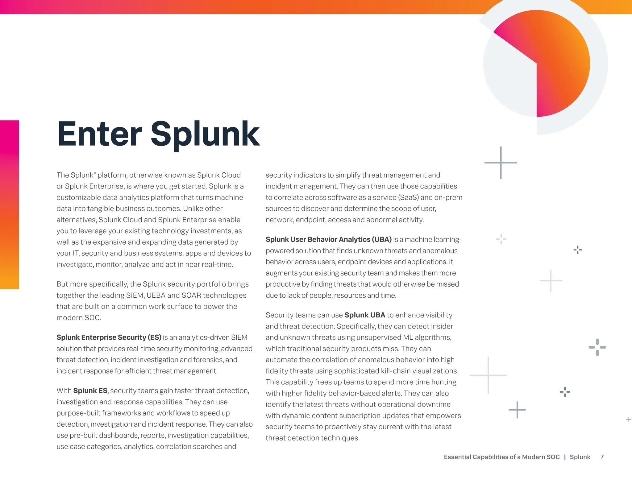 Enter Splunk
The Splunk®
platform, otherwise known as Splunk Cloud
or Splunk Enterprise, is where you get started. Splunk is a
customizable data analytics platform that turns machine
data into tangible business outcomes. Unlike other
alternatives, Splunk Cloud and Splunk Enterprise enable
you to leverage your existing technology investments, as
well as the expansive and expanding data generated by
your IT, security and business systems, apps and devices to
investigate, monitor, analyze and act in near real-time.
But more specifically, the Splunk security portfolio brings
together the leading SIEM, UEBA and SOAR technologies
that are built on a common work surface to power the
modern SOC.
Splunk Enterprise Security (ES) is an analytics-driven SIEM
solution that provides real-time security monitoring, advanced
threat detection, incident investigation and forensics, and
incident response for efficient threat management.
With Splunk ES, security teams gain faster threat detection,
investigation and response capabilities. They can use
purpose-built frameworks and workflows to speed up
detection, investigation and incident response. They can also
use pre-built dashboards, reports, investigation capabilities,
use case categories, analytics, correlation searches and
security indicators to simplify threat management and
incident management. They can then use those capabilities
to correlate across software as a service (SaaS) and on-prem
sources to discover and determine the scope of user,
network, endpoint, access and abnormal activity.
Splunk User Behavior Analytics (UBA) is a machine learning-
powered solution that finds unknown threats and anomalous
behavior across users, endpoint devices and applications. It
augments your existing security team and makes them more
productive by finding threats that would otherwise be missed
due to lack of people, resources and time.
Security teams can use Splunk UBA to enhance visibility
and threat detection. Specifically, they can detect insider
and unknown threats using unsupervised ML algorithms,
which traditional security products miss. They can
automate the correlation of anomalous behavior into high
fidelity threats using sophisticated kill-chain visualizations.
This capability frees up teams to spend more time hunting
with higher fidelity behavior-based alerts. They can also
identify the latest threats without operational downtime
with dynamic content subscription updates that empowers
security teams to proactively stay current with the latest
threat detection techniques.
Essential Capabilities of a Modern SOC | Splunk 7
 