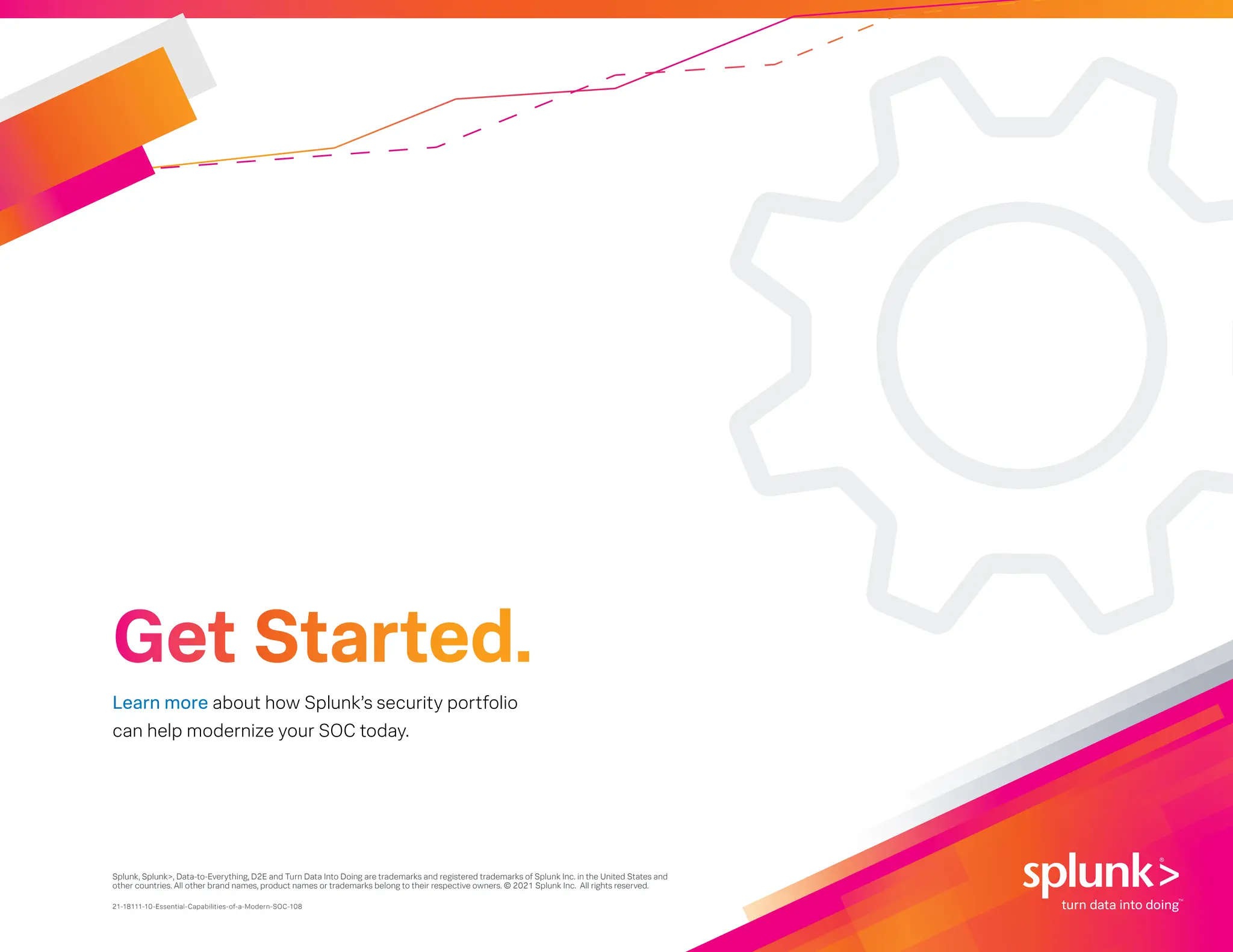 Splunk, Splunk>, Data-to-Everything, D2E and Turn Data Into Doing are trademarks and registered trademarks of Splunk Inc. in the United States and
other countries. All other brand names, product names or trademarks belong to their respective owners. © 2021 Splunk Inc. All rights reserved.
21-18111-10-Essential-Capabilities-of-a-Modern-SOC-108
Learn more about how Splunk’s security portfolio
can help modernize your SOC today.
Get Started.
 