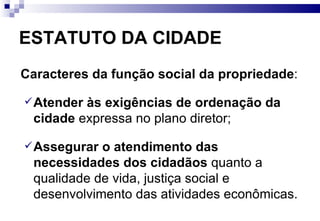 ESTATUTO DA CIDADE Caracteres da   função social da propriedade :  Atender às exigências de   ordenação da cidade  expressa no plano diretor; Assegurar o atendimento das necessidades dos cidadãos  quanto a qualidade de vida, justiça social e desenvolvimento das atividades econômicas. 