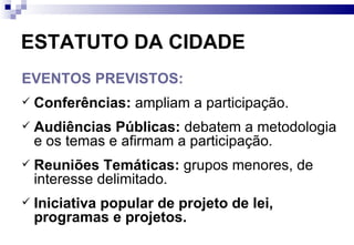 ESTATUTO DA CIDADE EVENTOS PREVISTOS: Conferências:  ampliam a participação. Audiências Públicas:  debatem a metodologia e os temas e afirmam a participação. Reuniões Temáticas:  grupos menores, de interesse delimitado. Iniciativa popular de projeto de lei, programas e projetos.  