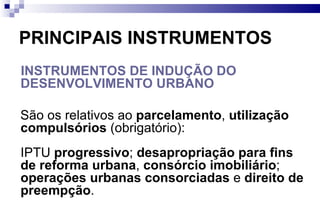 PRINCIPAIS INSTRUMENTOS INSTRUMENTOS DE INDUÇÃO DO DESENVOLVIMENTO URBANO   São os relativos ao  parcelamento ,  utilização compulsórios  (obrigatório): IPTU  progressivo ;  desapropriação para fins de reforma urbana ,  consórcio imobiliário ;  operações urbanas consorciadas  e  direito de preempção . 
