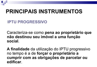 PRINCIPAIS INSTRUMENTOS IPTU PROGRESSIVO Caracteriza-se como  pena ao proprietário que não destinou seu imóvel a uma função social .  A finalidade  da utilização do IPTU progressivo no tempo é a de  forçar o proprietário a cumprir com as obrigações de parcelar ou edificar .  