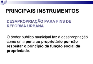 PRINCIPAIS INSTRUMENTOS DESAPROPRIAÇÃO PARA FINS DE REFORMA URBANA O poder público municipal faz a desapropriação como uma  pena ao proprietário por não respeitar o princípio da função social da propriedade .  