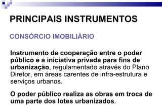 PRINCIPAIS INSTRUMENTOS CONSÓRCIO IMOBILIÁRIO Instrumento de cooperação   entre o poder público e a iniciativa privada para fins de urbanização , regulamentado através do Plano Diretor, em áreas carentes de infra-estrutura e serviços urbanos. O poder público realiza as obras em troca de uma parte dos lotes urbanizados .  