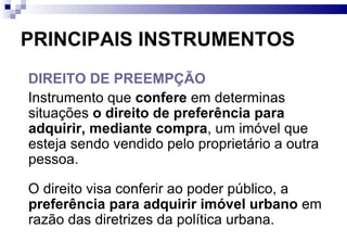 PRINCIPAIS INSTRUMENTOS DIREITO DE PREEMPÇÃO Instrumento que  confere  em determinas situações  o direito de preferência para adquirir, mediante compra , um imóvel que esteja sendo vendido pelo proprietário a outra pessoa.  O direito visa conferir ao poder público, a  preferência para adquirir imóvel urbano  em razão das diretrizes da política urbana.  