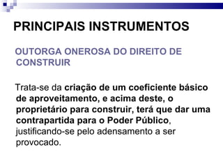 PRINCIPAIS INSTRUMENTOS OUTORGA ONEROSA DO DIREITO DE CONSTRUIR   Trata-se da  criação de um coeficiente básico de aproveitamento, e acima deste, o proprietário para construir, terá que dar uma contrapartida para o Poder Público , justificando-se pelo adensamento a ser provocado. 