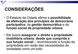 CONSIDERAÇÕES O Estatuto da Cidade afirma a  possibilidade de efetivação dos princípios da democracia participativa , da  gestão democrática  e da  função social da propriedade urbana . Ele busca  assegurar o direito a propriedade imobiliária urbana ,  desde que cumprida a sua função social  – reconhecendo a função da propriedade em razão das necessidades da sociedade como um todo. 