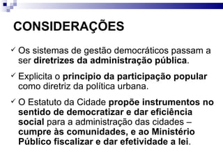 CONSIDERAÇÕES Os sistemas de gestão democráticos passam a ser  diretrizes da administração pública . Explicita o  principio da participação popular  como diretriz da política urbana. O Estatuto da Cidade  propõe instrumentos no sentido de democratizar e dar eficiência social  para a administração das cidades –  cumpre às comunidades, e ao Ministério Público fiscalizar e dar efetividade a lei . 