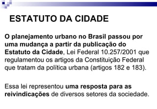 ESTATUTO DA CIDADE O planejamento urbano no Brasil passou por uma mudança a partir da publicação do Estatuto da Cidade , Lei Federal 10.257/2001 que regulamentou os artigos da Constituição Federal que tratam da política urbana (artigos 182 e 183).  Essa lei representou  uma resposta para as reivindicações  de diversos setores da sociedade. 