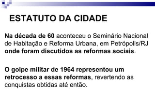 ESTATUTO DA CIDADE Na década de 60  aconteceu o Seminário Nacional de Habitação e Reforma Urbana, em Petrópolis/RJ  onde foram discutidos as reformas sociais .  O golpe militar de 1964 representou um retrocesso a essas reformas , revertendo as conquistas obtidas até então. 