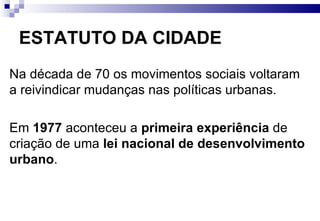 ESTATUTO DA CIDADE Na década de 70 os movimentos sociais voltaram a reivindicar mudanças nas políticas urbanas. Em  1977  aconteceu a  primeira experiência  de criação de uma  lei nacional de desenvolvimento urbano . 