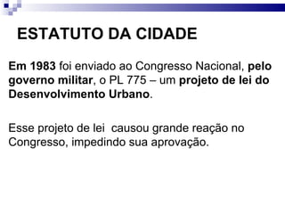 ESTATUTO DA CIDADE Em 1983  foi enviado ao Congresso Nacional,  pelo governo militar , o PL 775 – um  projeto de lei do Desenvolvimento Urbano .  Esse projeto de lei  causou grande reação no Congresso, impedindo sua aprovação. 