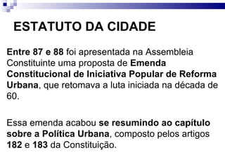 ESTATUTO DA CIDADE Entre 87 e 88  foi apresentada na Assembleia Constituinte uma proposta de  Emenda Constitucional de Iniciativa Popular de Reforma Urbana , que retomava a luta iniciada na década de 60.  Essa emenda acabou  se resumindo ao capítulo sobre a Política Urbana , composto pelos artigos  182  e  183  da Constituição.  O modo como esses artigos foram redigidos acabou criando dificuldades para a implementação efetiva da função social da propriedade, uma vez que condicionou a aplicação dos instrumentos à criação de uma lei federal que regulamentasse a Constituição e ao plano diretor (MARICATO, 2001). Com isso, o Supremo Tribunal Federal não considerou os artigos auto-aplicáveis, apesar do entendimento contrário de alguns juristas mais progressistas (GRAZIA, 2003). 