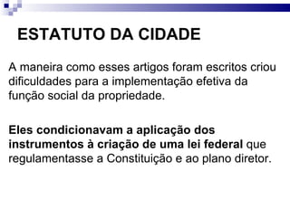 ESTATUTO DA CIDADE A maneira como esses artigos foram escritos criou dificuldades para a implementação efetiva da função social da propriedade. Eles condicionavam a aplicação dos instrumentos à criação de uma lei federal  que regulamentasse a Constituição e ao plano diretor. 