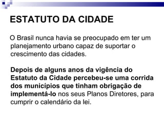 ESTATUTO DA CIDADE O Brasil nunca havia se preocupado em ter um planejamento urbano capaz de suportar o crescimento das cidades.  Depois de alguns anos da vigência do Estatuto da Cidade percebeu-se uma corrida dos municípios que tinham obrigação de implementá-lo  nos seus Planos Diretores, para cumprir o calendário da lei. 