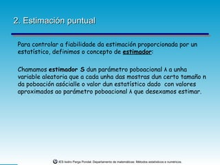 2. Estimación puntual

 Para controlar a fiabilidade da estimación proporcionada por un
 estatístico, definimos o concepto de estimador:

 Chamamos estimador S dun parámetro poboacional λ a unha
 variable aleatoria que a cada unha das mostras dun certo tamaño n
 da poboación asócialle o valor dun estatístico dado con valores
 aproximados ao parámetro poboacional λ que desexamos estimar.




               IES Isidro Parga Pondal. Departamento de matemáticas: Métodos estatísticos e numéricos.
 